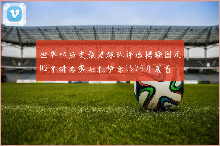 世界杯历史最差球队评选揭晓国足02年排名第七扎伊尔1974年居首