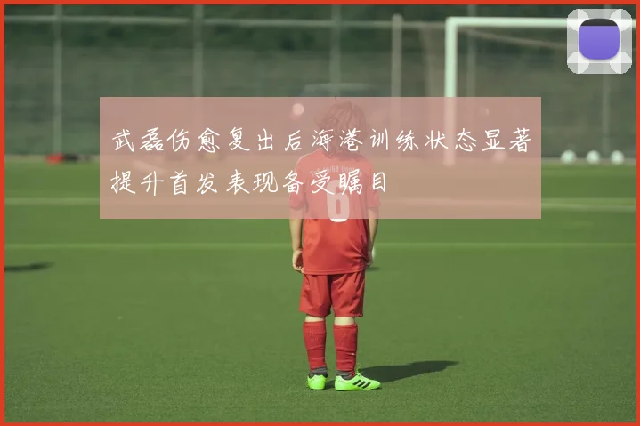 武磊伤愈复出后海港训练状态显著提升首发表现备受瞩目