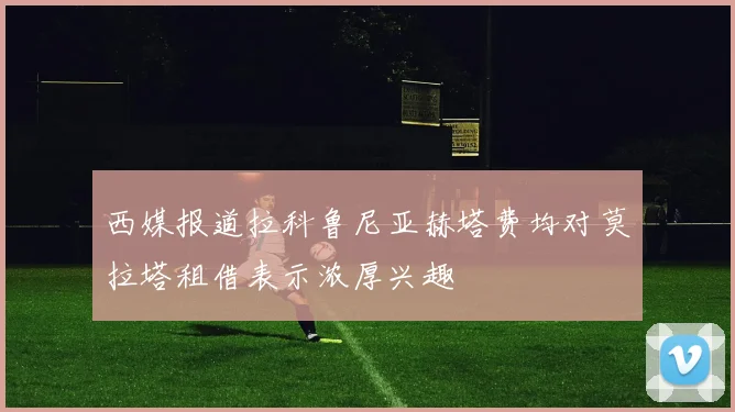 西媒报道拉科鲁尼亚赫塔费均对莫拉塔租借表示浓厚兴趣