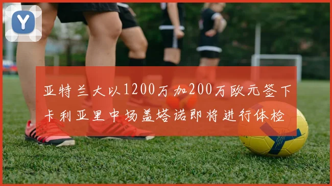 亚特兰大以1200万加200万欧元签下卡利亚里中场盖塔诺即将进行体检