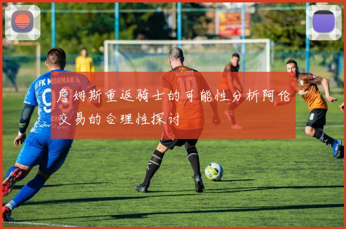 詹姆斯重返骑士的可能性分析阿伦交易的合理性探讨