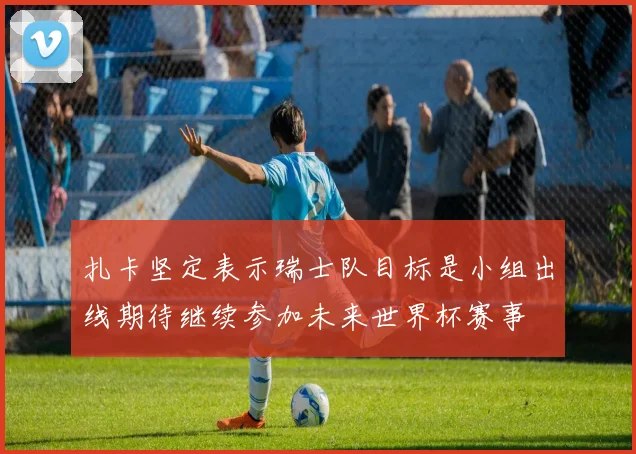扎卡坚定表示瑞士队目标是小组出线期待继续参加未来世界杯赛事