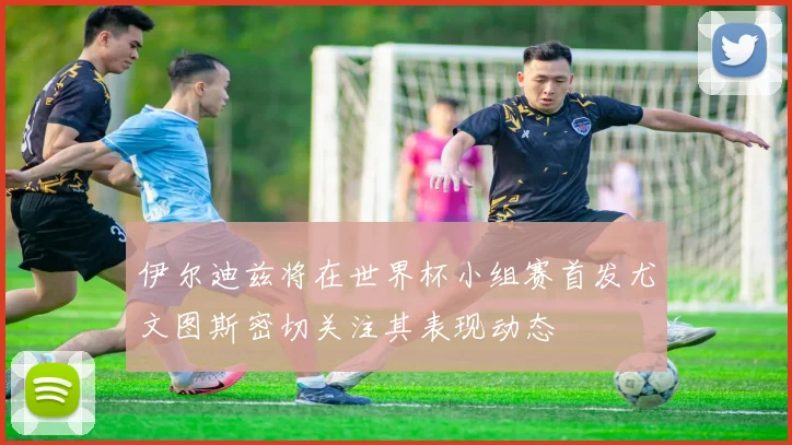 伊尔迪兹将在世界杯小组赛首发尤文图斯密切关注其表现动态
