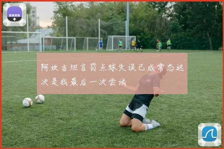 阿坎吉坦言罚点球失误已成常态这次是我最后一次尝试