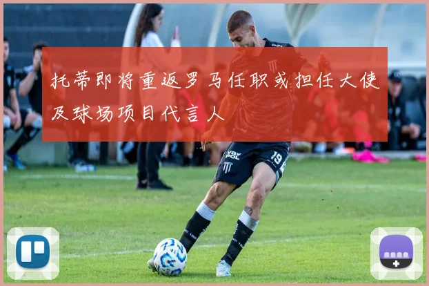 托蒂即将重返罗马任职或担任大使及球场项目代言人