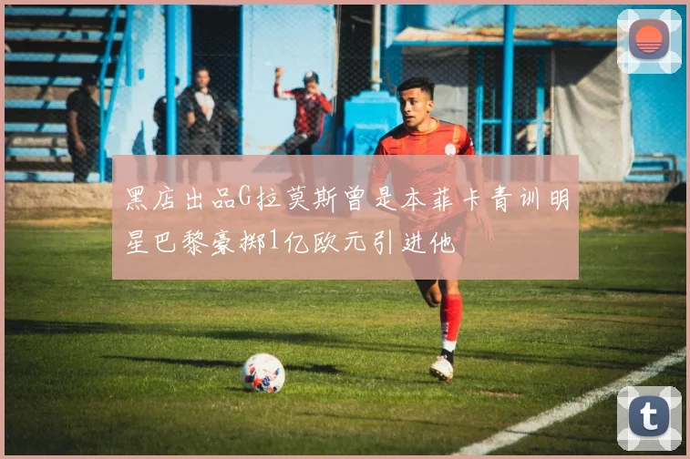 黑店出品G拉莫斯曾是本菲卡青训明星巴黎豪掷1亿欧元引进他