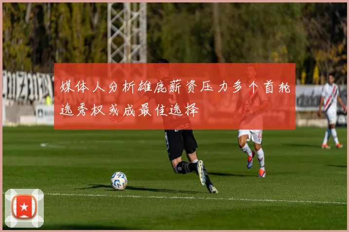 媒体人分析雄鹿薪资压力多个首轮选秀权或成最佳选择