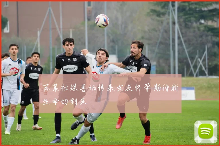 苏莱社媒喜讯传来女友怀孕期待新生命的到来
