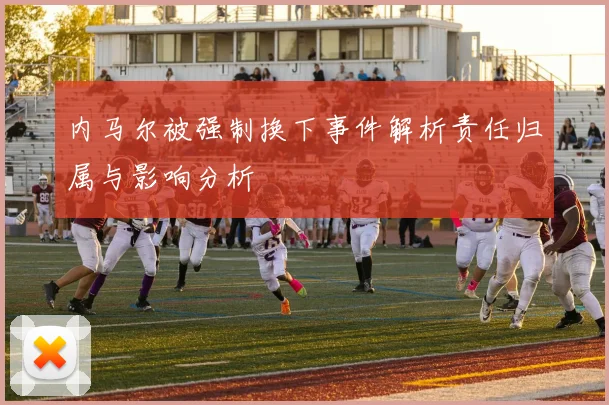 内马尔被强制换下事件解析责任归属与影响分析