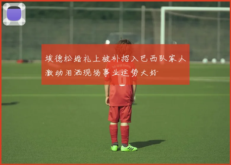 埃德松婚礼上被补招入巴西队家人激动泪洒现场事业运势大好