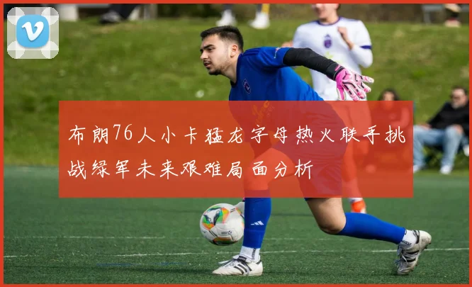 布朗76人小卡猛龙字母热火联手挑战绿军未来艰难局面分析