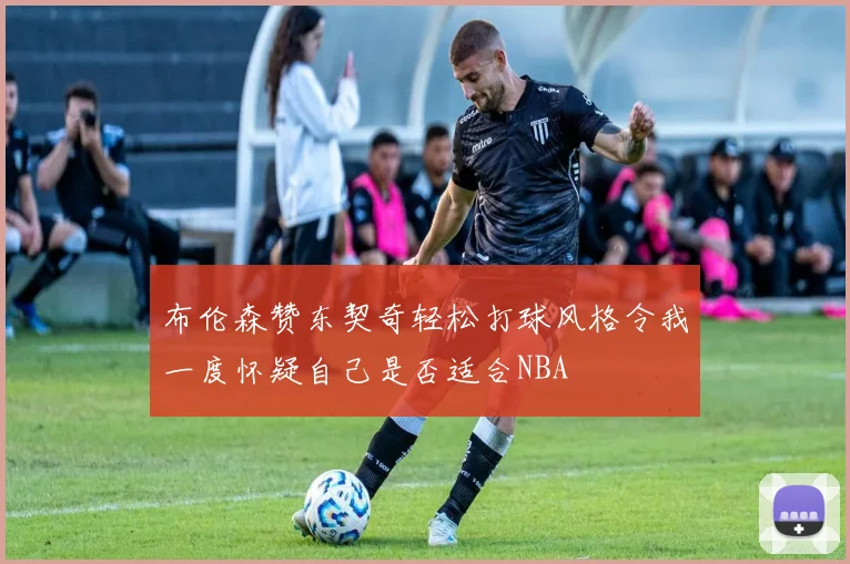 布伦森赞东契奇轻松打球风格令我一度怀疑自己是否适合NBA