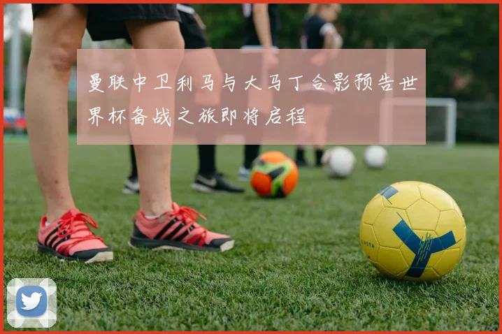 曼联中卫利马与大马丁合影预告世界杯备战之旅即将启程