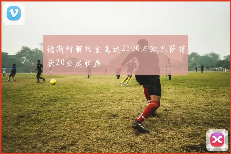 德斯特解约金高达2500万欧巴萨将获20分成收益