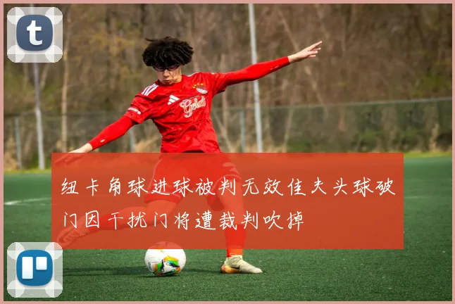 纽卡角球进球被判无效佳夫头球破门因干扰门将遭裁判吹掉
