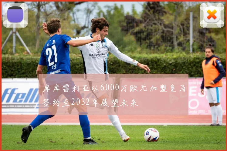 库库雷利亚以6000万欧元加盟皇马签约至2032年展望未来